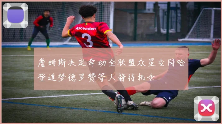 詹姆斯决定牵动全联盟众星合同哈登追梦德罗赞等人静待机会