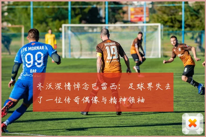 齐沃深情悼念巴雷西：足球界失去了一位传奇偶像与精神领袖
