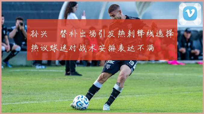 孙兴慜替补出场引发热刺锋线选择热议球迷对战术安排表达不满