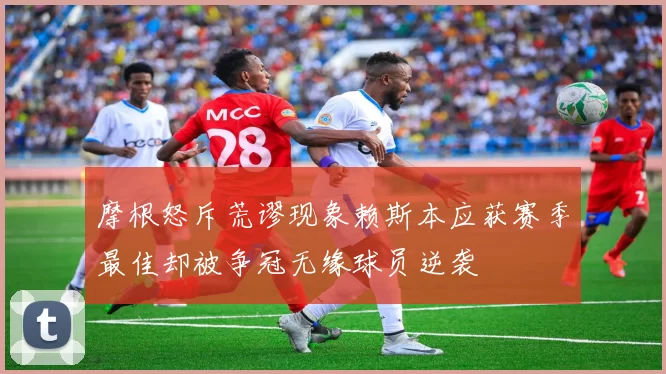 摩根怒斥荒谬现象赖斯本应获赛季最佳却被争冠无缘球员逆袭