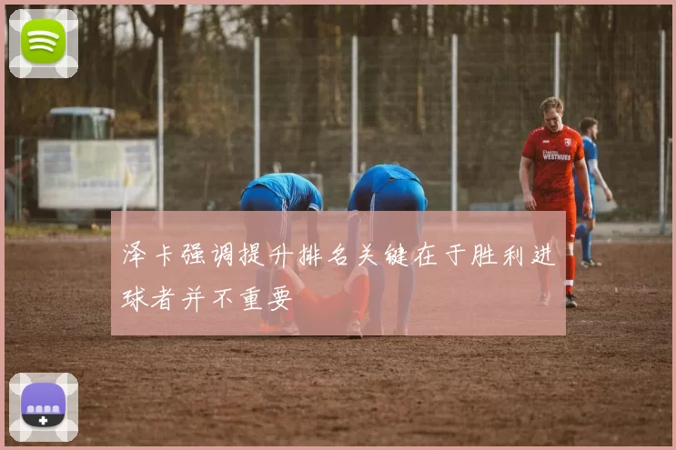 泽卡强调提升排名关键在于胜利进球者并不重要