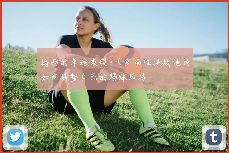 梅西的卓越表现让C罗面临挑战他该如何调整自己的踢球风格