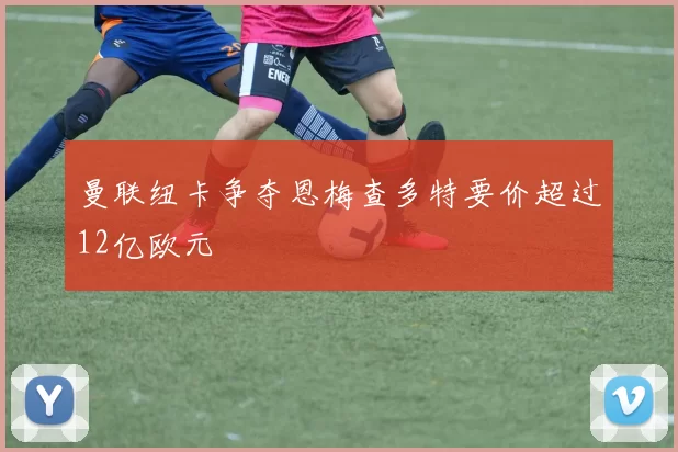曼联纽卡争夺恩梅查多特要价超过12亿欧元