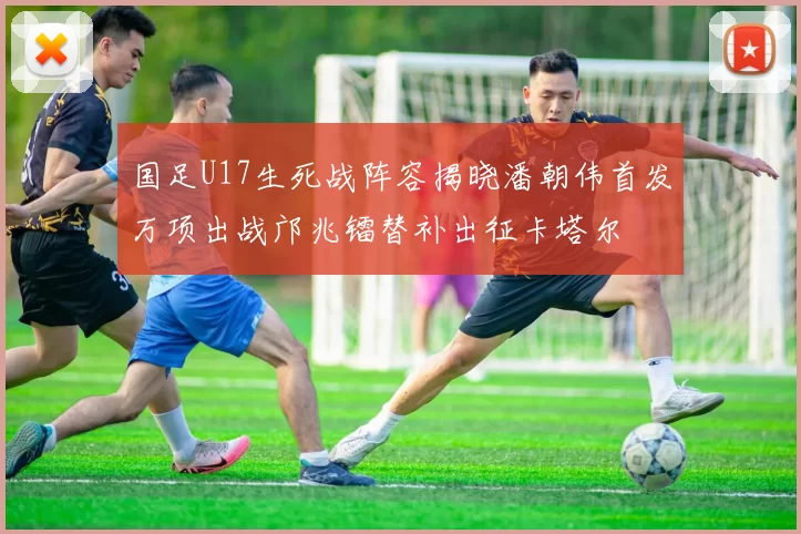 国足U17生死战阵容揭晓潘朝伟首发万项出战邝兆镭替补出征卡塔尔