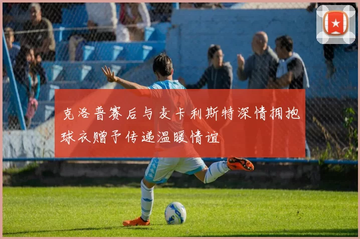 克洛普赛后与麦卡利斯特深情拥抱球衣赠予传递温暖情谊