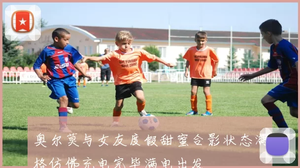 奥尔莫与女友度假甜蜜合影状态满格仿佛充电完毕满电出发