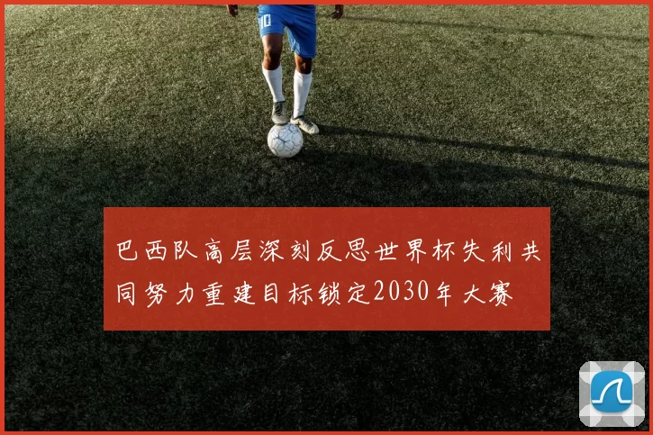 巴西队高层深刻反思世界杯失利共同努力重建目标锁定2030年大赛