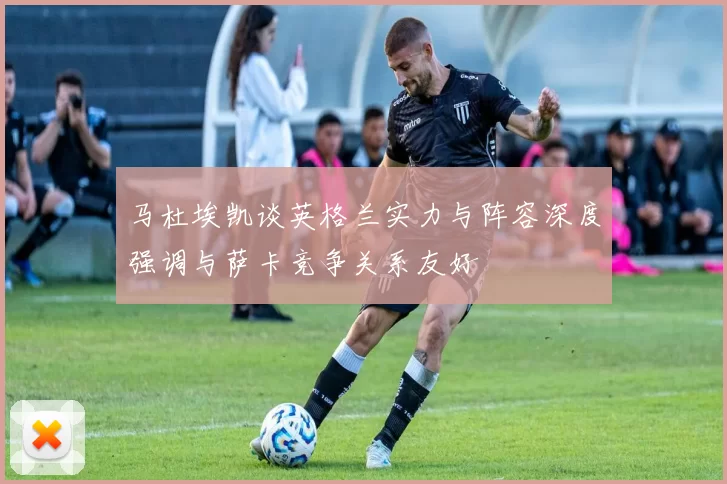 马杜埃凯谈英格兰实力与阵容深度强调与萨卡竞争关系友好