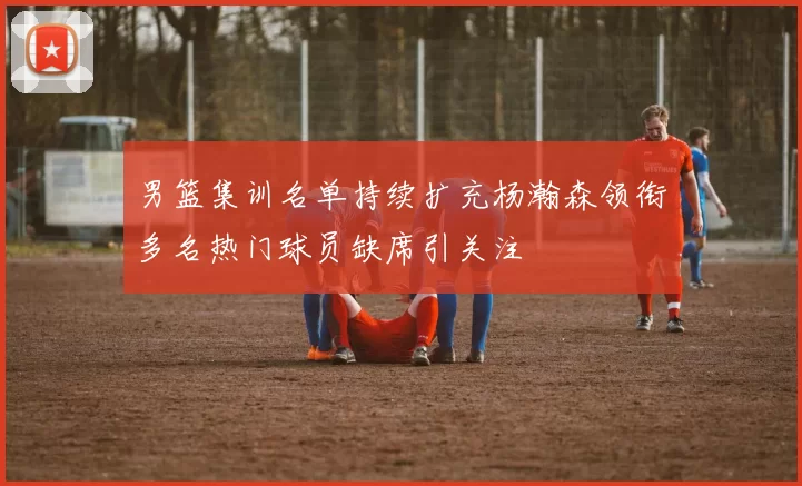 男篮集训名单持续扩充杨瀚森领衔多名热门球员缺席引关注