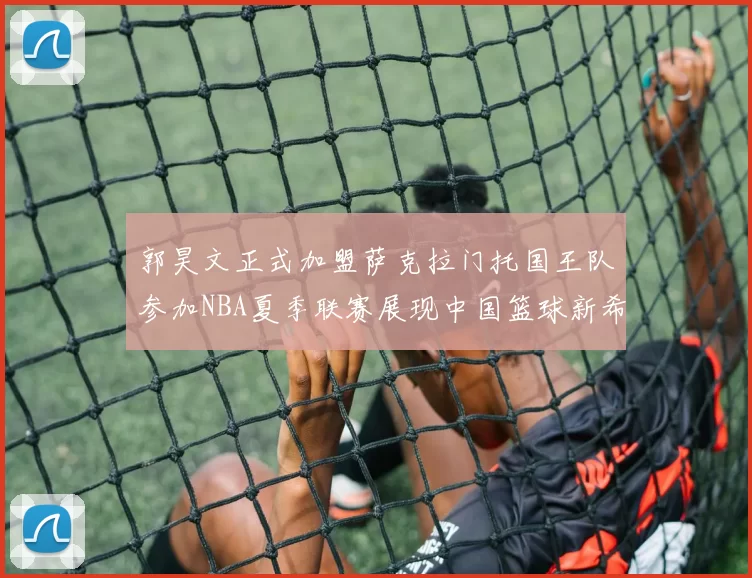 郭昊文正式加盟萨克拉门托国王队参加NBA夏季联赛展现中国篮球新希望