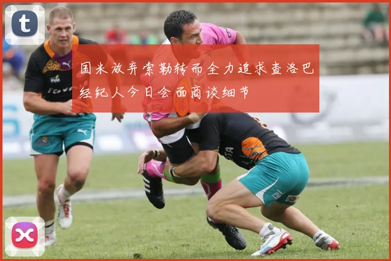 国米放弃索勒转而全力追求查洛巴经纪人今日会面商谈细节