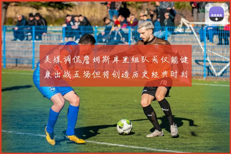 美媒调侃詹姆斯库里组队或仅能健康出战五场但将创造历史经典时刻