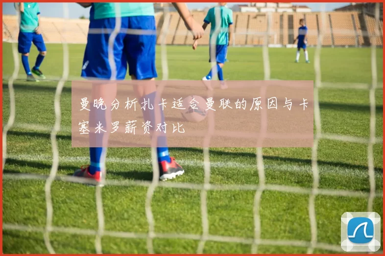 曼晚分析扎卡适合曼联的原因与卡塞米罗薪资对比