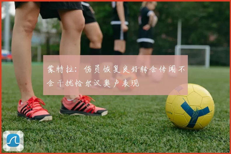 蒙特拉：伤员恢复良好转会传闻不会干扰恰尔汉奥卢表现