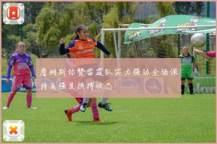 詹姆斯称赞雷霆队实力强劲全场保持高强度拼搏状态