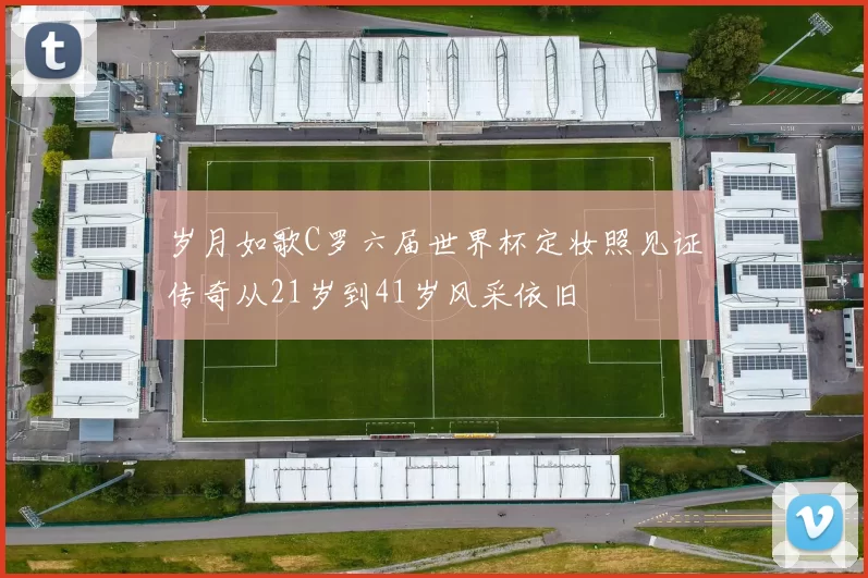 岁月如歌C罗六届世界杯定妆照见证传奇从21岁到41岁风采依旧