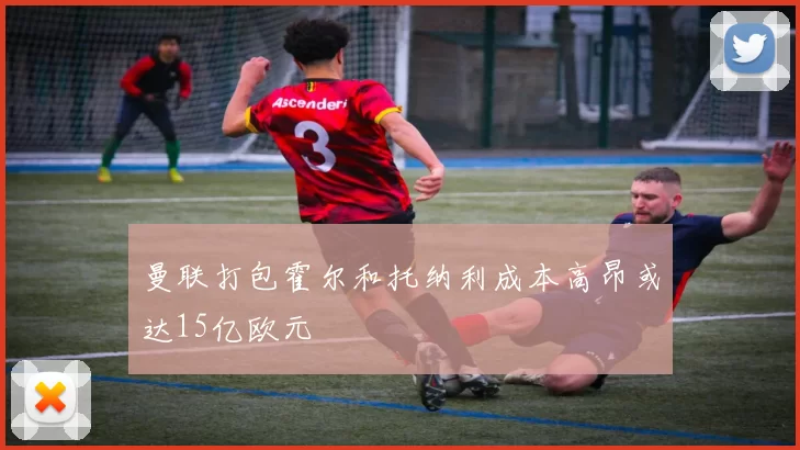 曼联打包霍尔和托纳利成本高昂或达15亿欧元