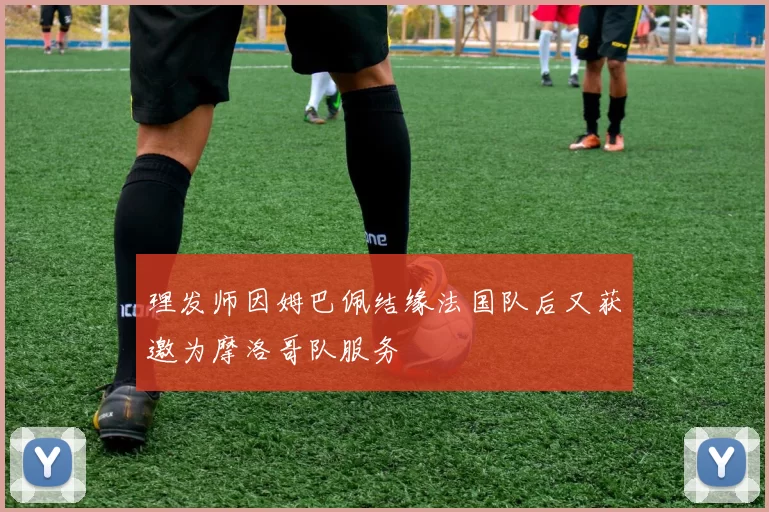 理发师因姆巴佩结缘法国队后又获邀为摩洛哥队服务