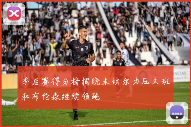 季后赛得分榜揭晓米切尔力压文班和布伦森继续领跑