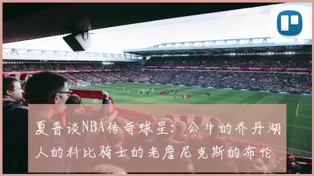 夏普谈NBA传奇球星：公牛的乔丹湖人的科比骑士的老詹尼克斯的布伦森