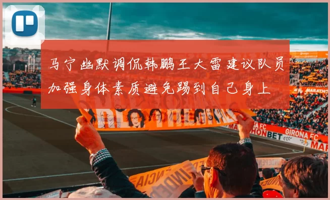 马宁幽默调侃韩鹏王大雷建议队员加强身体素质避免踢到自己身上