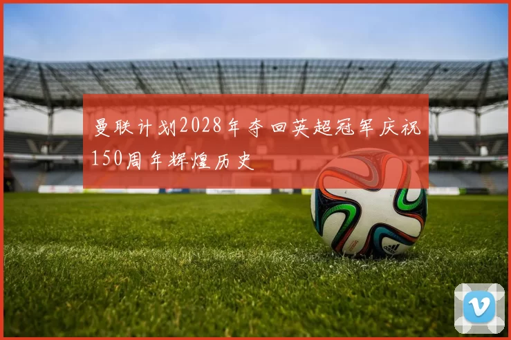 曼联计划2028年夺回英超冠军庆祝150周年辉煌历史